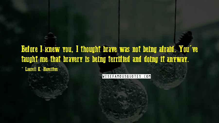 Laurell K. Hamilton Quotes: Before I knew you, I thought brave was not being afraid. You've taught me that bravery is being terrified and doing it anyway.