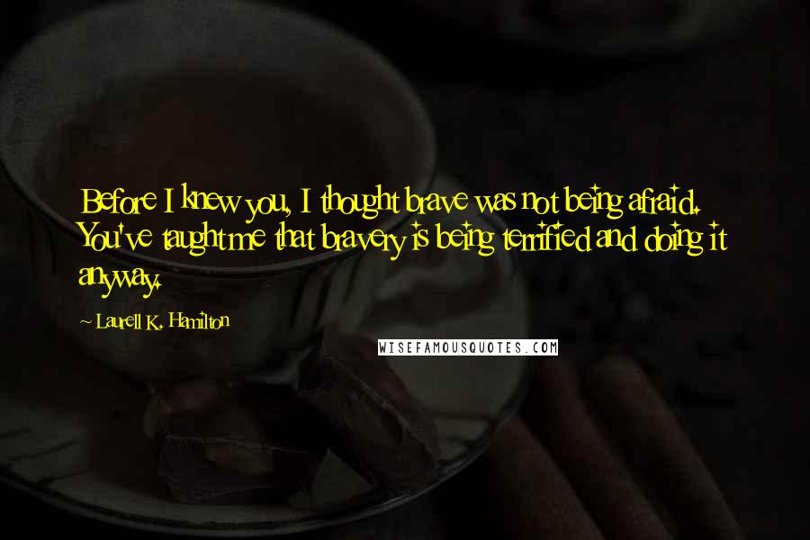 Laurell K. Hamilton Quotes: Before I knew you, I thought brave was not being afraid. You've taught me that bravery is being terrified and doing it anyway.