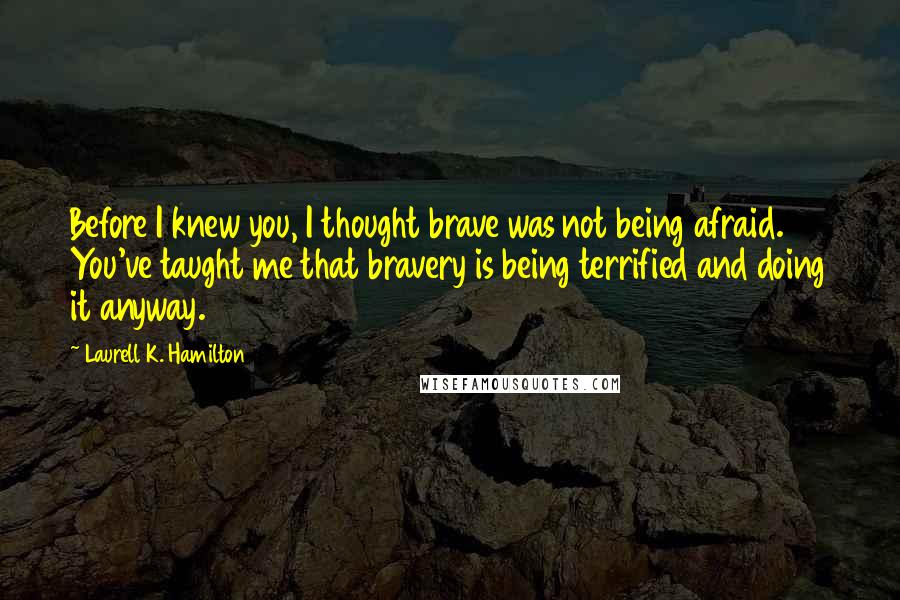 Laurell K. Hamilton Quotes: Before I knew you, I thought brave was not being afraid. You've taught me that bravery is being terrified and doing it anyway.