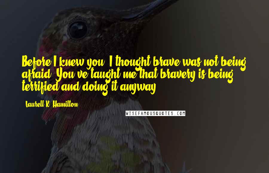 Laurell K. Hamilton Quotes: Before I knew you, I thought brave was not being afraid. You've taught me that bravery is being terrified and doing it anyway.