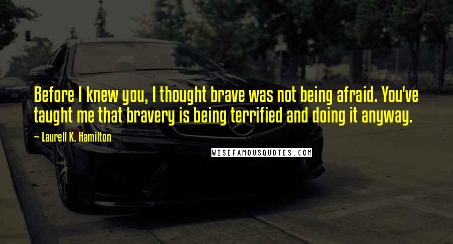 Laurell K. Hamilton Quotes: Before I knew you, I thought brave was not being afraid. You've taught me that bravery is being terrified and doing it anyway.