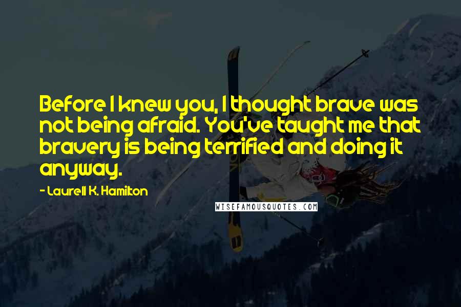 Laurell K. Hamilton Quotes: Before I knew you, I thought brave was not being afraid. You've taught me that bravery is being terrified and doing it anyway.