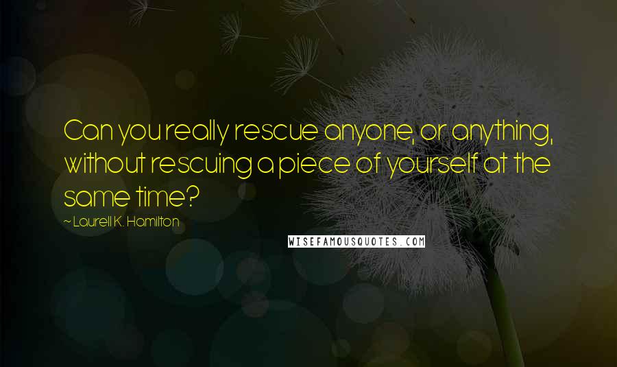 Laurell K. Hamilton Quotes: Can you really rescue anyone, or anything, without rescuing a piece of yourself at the same time?