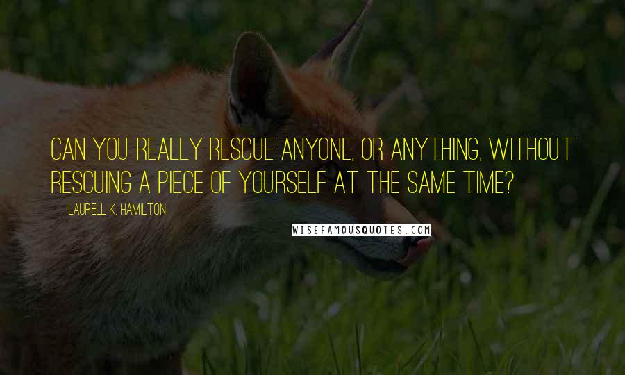 Laurell K. Hamilton Quotes: Can you really rescue anyone, or anything, without rescuing a piece of yourself at the same time?