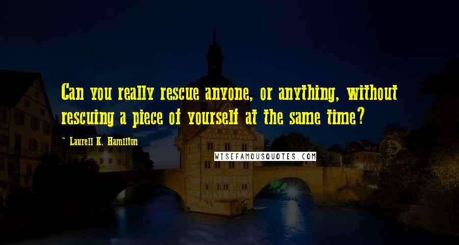 Laurell K. Hamilton Quotes: Can you really rescue anyone, or anything, without rescuing a piece of yourself at the same time?