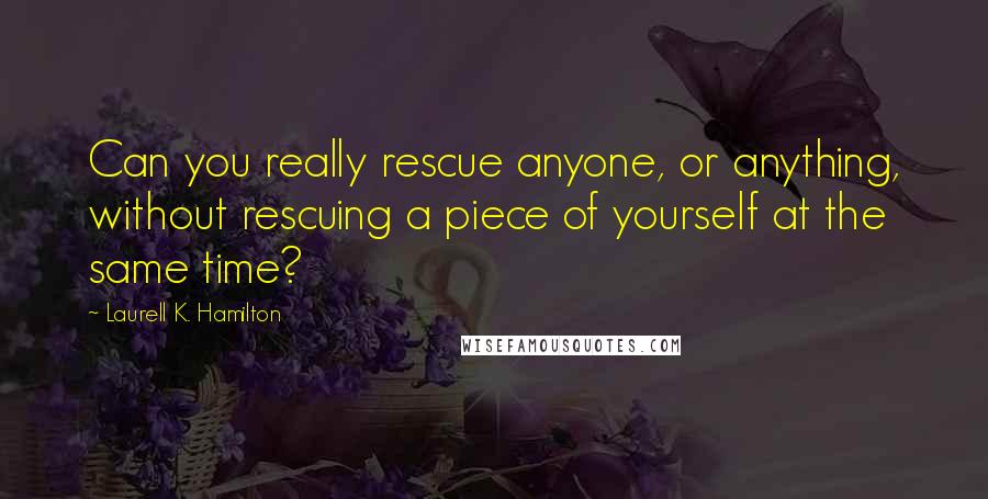 Laurell K. Hamilton Quotes: Can you really rescue anyone, or anything, without rescuing a piece of yourself at the same time?