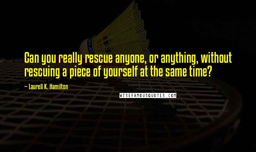 Laurell K. Hamilton Quotes: Can you really rescue anyone, or anything, without rescuing a piece of yourself at the same time?