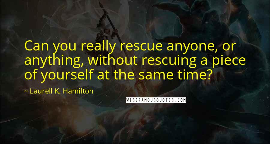 Laurell K. Hamilton Quotes: Can you really rescue anyone, or anything, without rescuing a piece of yourself at the same time?