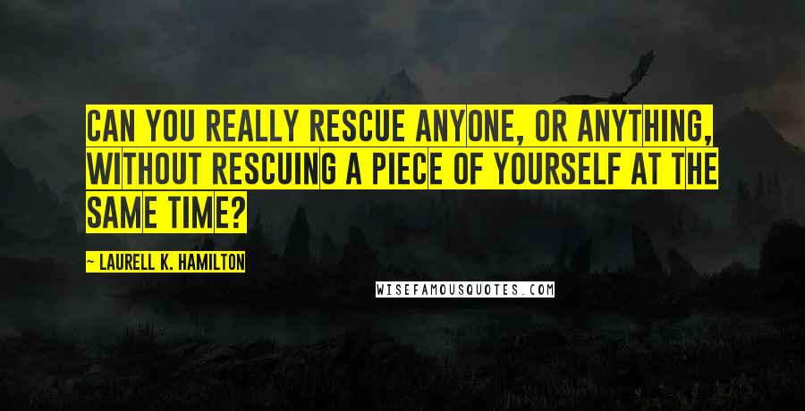 Laurell K. Hamilton Quotes: Can you really rescue anyone, or anything, without rescuing a piece of yourself at the same time?