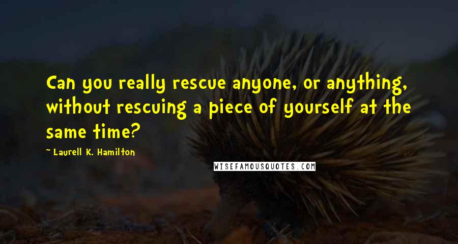 Laurell K. Hamilton Quotes: Can you really rescue anyone, or anything, without rescuing a piece of yourself at the same time?