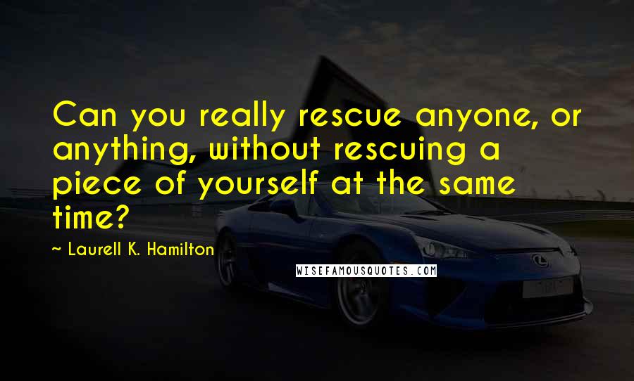 Laurell K. Hamilton Quotes: Can you really rescue anyone, or anything, without rescuing a piece of yourself at the same time?