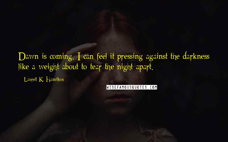 Laurell K. Hamilton Quotes: Dawn is coming. I can feel it pressing against the darkness like a weight about to tear the night apart.