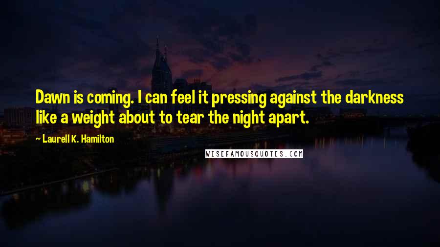 Laurell K. Hamilton Quotes: Dawn is coming. I can feel it pressing against the darkness like a weight about to tear the night apart.