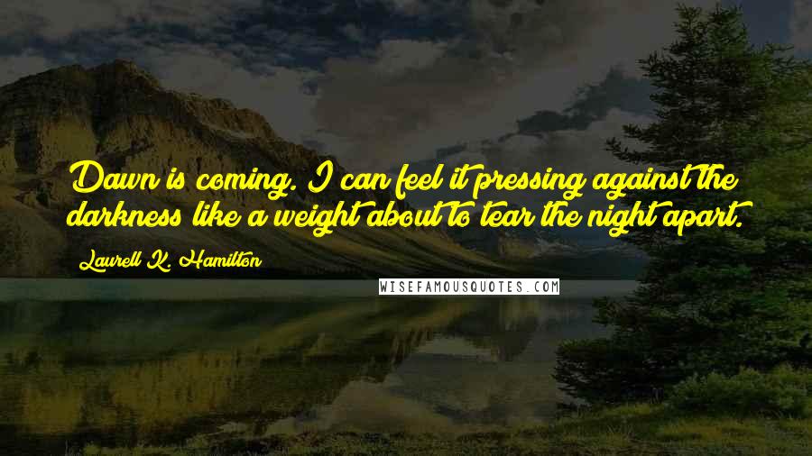 Laurell K. Hamilton Quotes: Dawn is coming. I can feel it pressing against the darkness like a weight about to tear the night apart.