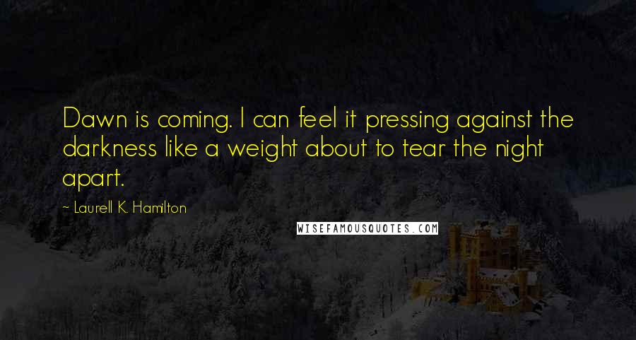 Laurell K. Hamilton Quotes: Dawn is coming. I can feel it pressing against the darkness like a weight about to tear the night apart.