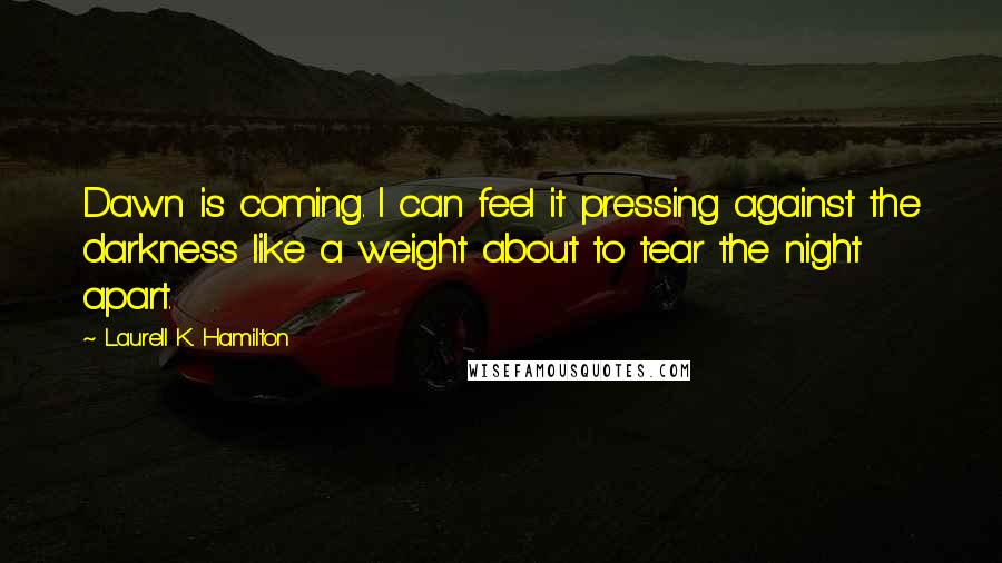 Laurell K. Hamilton Quotes: Dawn is coming. I can feel it pressing against the darkness like a weight about to tear the night apart.