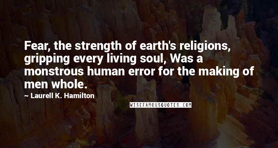 Laurell K. Hamilton Quotes: Fear, the strength of earth's religions, gripping every living soul, Was a monstrous human error for the making of men whole.