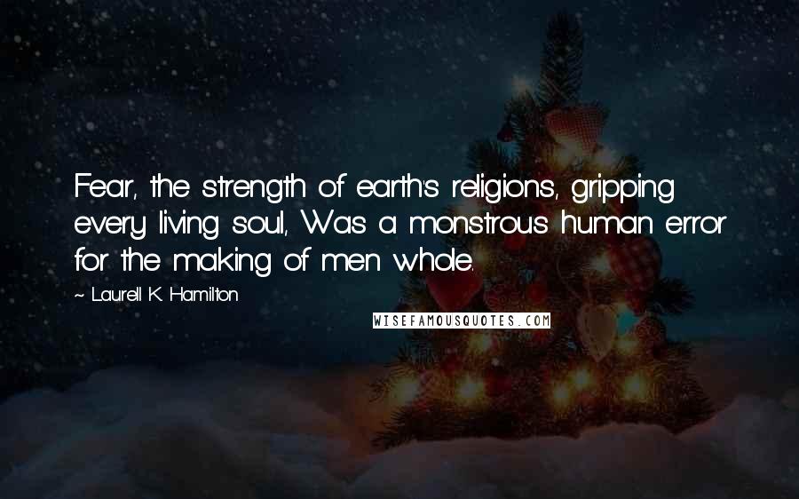 Laurell K. Hamilton Quotes: Fear, the strength of earth's religions, gripping every living soul, Was a monstrous human error for the making of men whole.