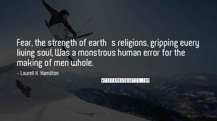 Laurell K. Hamilton Quotes: Fear, the strength of earth's religions, gripping every living soul, Was a monstrous human error for the making of men whole.
