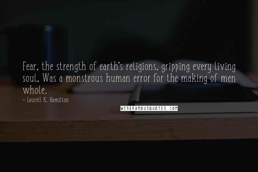 Laurell K. Hamilton Quotes: Fear, the strength of earth's religions, gripping every living soul, Was a monstrous human error for the making of men whole.