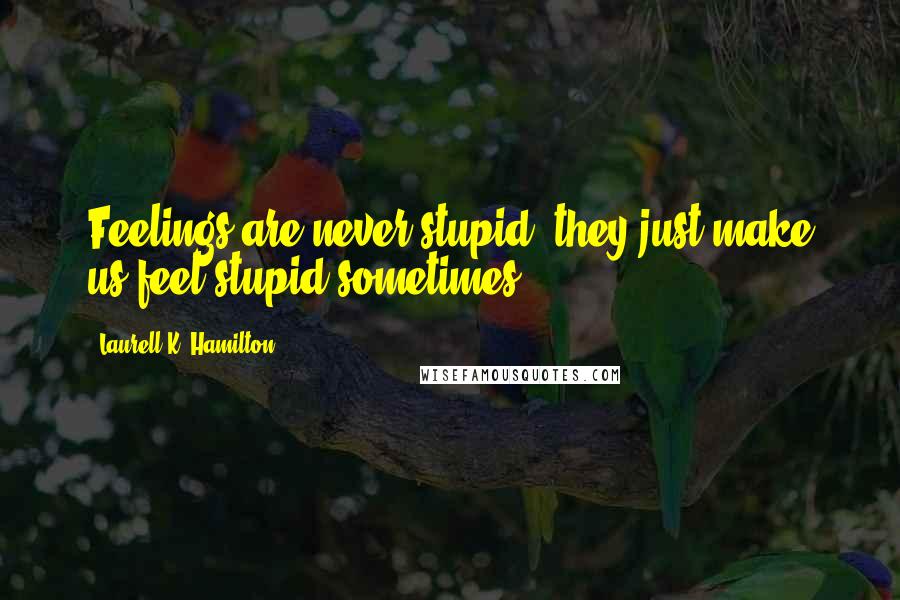 Laurell K. Hamilton Quotes: Feelings are never stupid, they just make us feel stupid sometimes.
