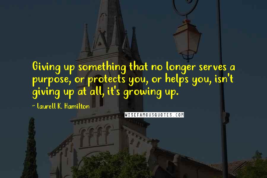 Laurell K. Hamilton Quotes: Giving up something that no longer serves a purpose, or protects you, or helps you, isn't giving up at all, it's growing up.