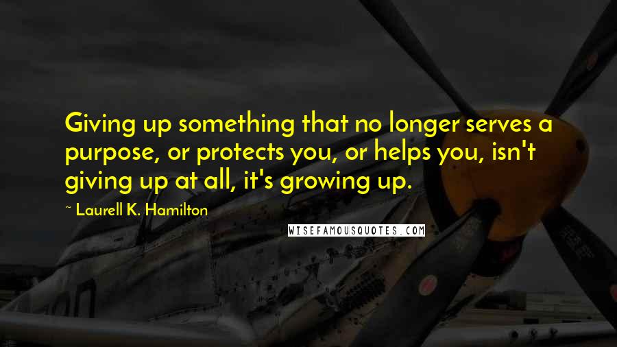 Laurell K. Hamilton Quotes: Giving up something that no longer serves a purpose, or protects you, or helps you, isn't giving up at all, it's growing up.