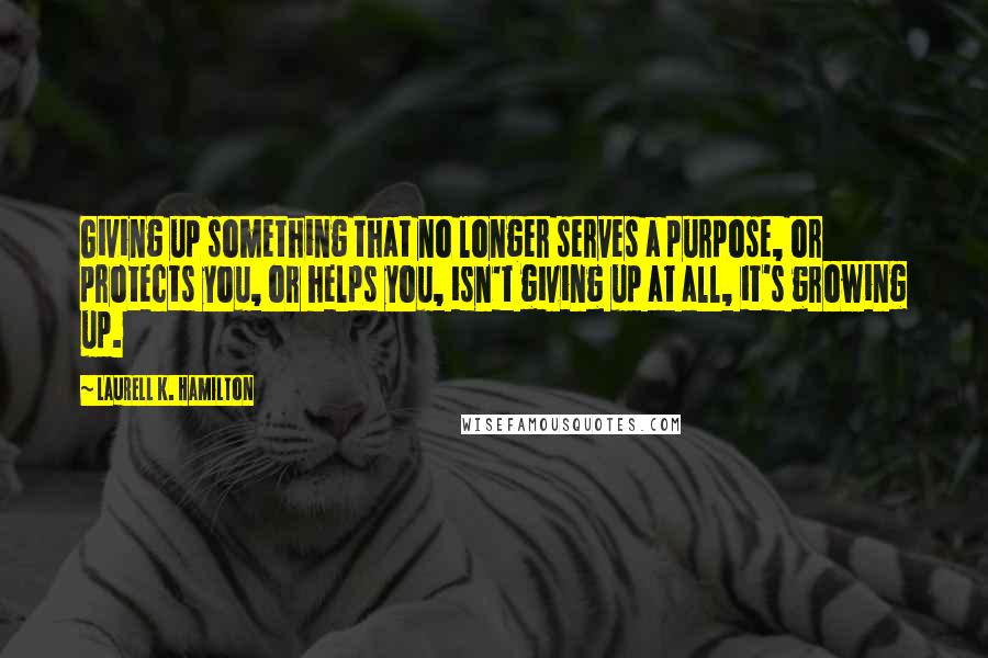 Laurell K. Hamilton Quotes: Giving up something that no longer serves a purpose, or protects you, or helps you, isn't giving up at all, it's growing up.