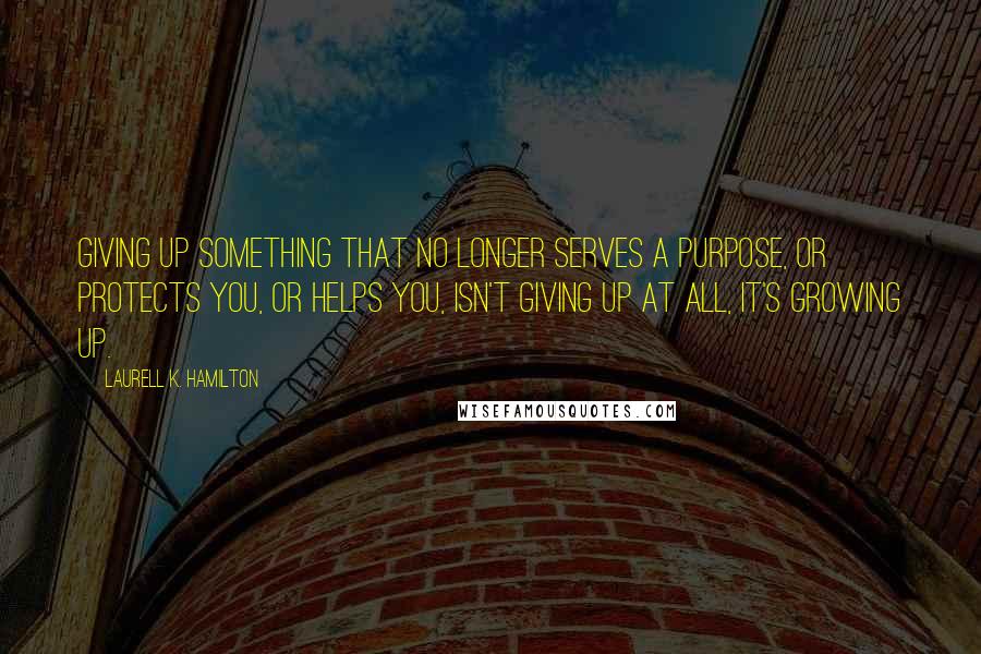 Laurell K. Hamilton Quotes: Giving up something that no longer serves a purpose, or protects you, or helps you, isn't giving up at all, it's growing up.