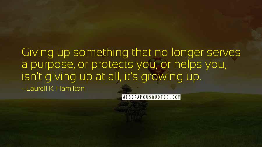 Laurell K. Hamilton Quotes: Giving up something that no longer serves a purpose, or protects you, or helps you, isn't giving up at all, it's growing up.