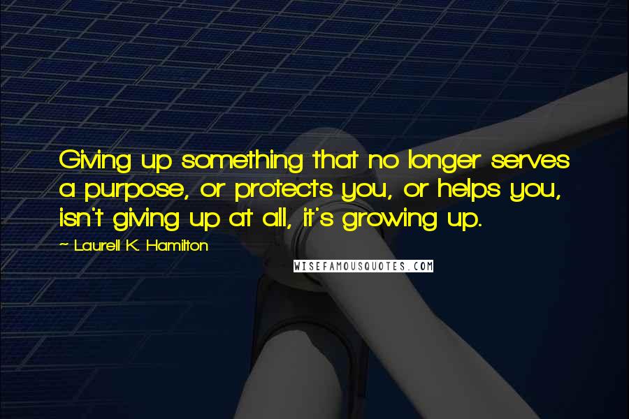 Laurell K. Hamilton Quotes: Giving up something that no longer serves a purpose, or protects you, or helps you, isn't giving up at all, it's growing up.