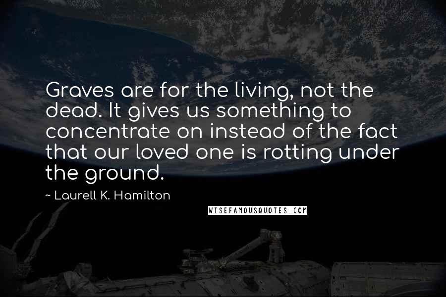 Laurell K. Hamilton Quotes: Graves are for the living, not the dead. It gives us something to concentrate on instead of the fact that our loved one is rotting under the ground.