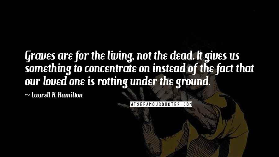 Laurell K. Hamilton Quotes: Graves are for the living, not the dead. It gives us something to concentrate on instead of the fact that our loved one is rotting under the ground.