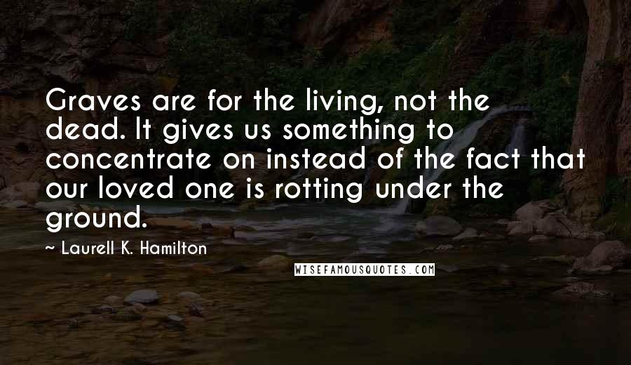 Laurell K. Hamilton Quotes: Graves are for the living, not the dead. It gives us something to concentrate on instead of the fact that our loved one is rotting under the ground.