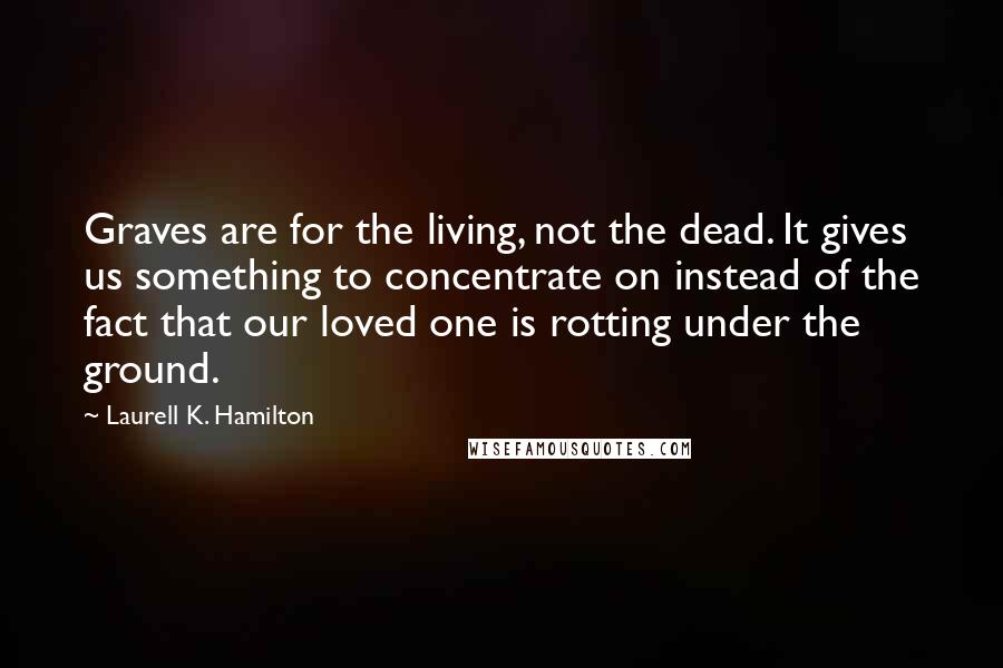 Laurell K. Hamilton Quotes: Graves are for the living, not the dead. It gives us something to concentrate on instead of the fact that our loved one is rotting under the ground.
