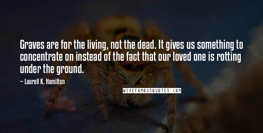 Laurell K. Hamilton Quotes: Graves are for the living, not the dead. It gives us something to concentrate on instead of the fact that our loved one is rotting under the ground.