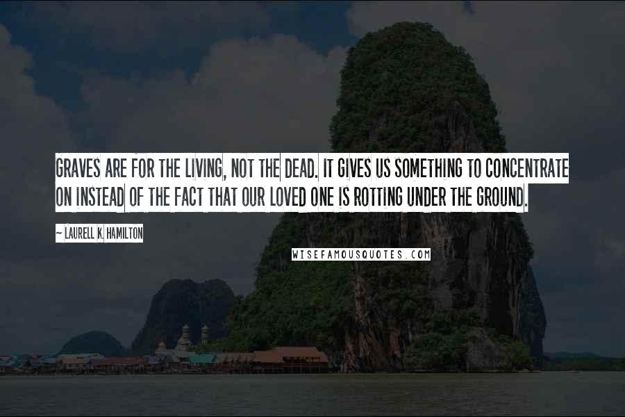 Laurell K. Hamilton Quotes: Graves are for the living, not the dead. It gives us something to concentrate on instead of the fact that our loved one is rotting under the ground.