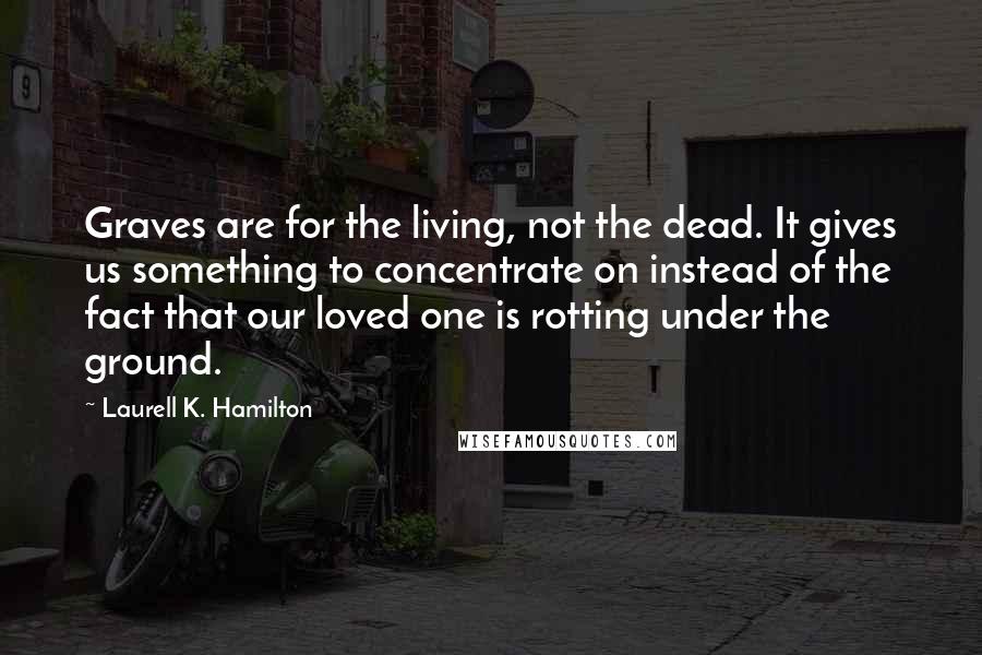 Laurell K. Hamilton Quotes: Graves are for the living, not the dead. It gives us something to concentrate on instead of the fact that our loved one is rotting under the ground.