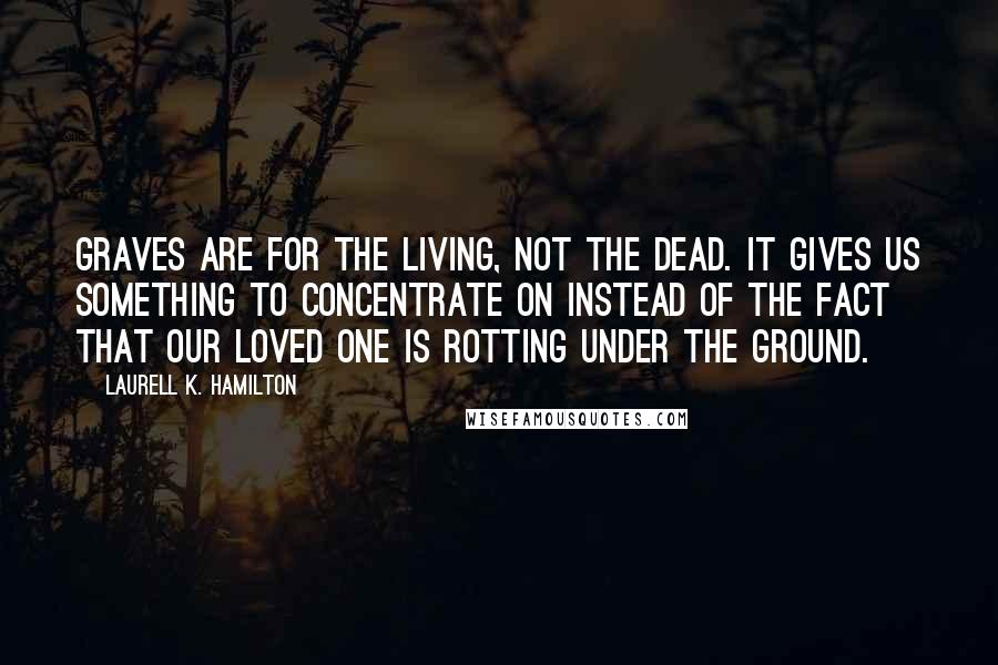 Laurell K. Hamilton Quotes: Graves are for the living, not the dead. It gives us something to concentrate on instead of the fact that our loved one is rotting under the ground.