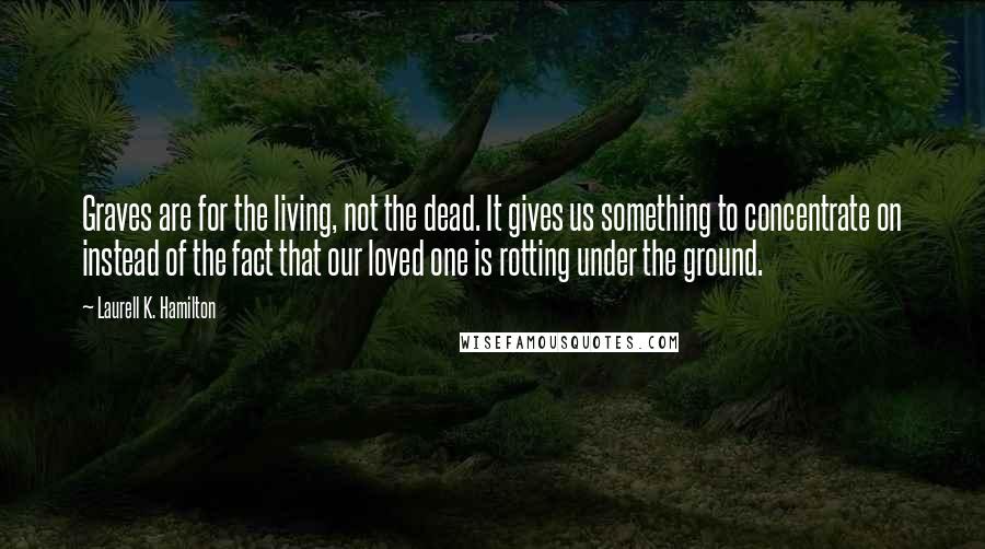 Laurell K. Hamilton Quotes: Graves are for the living, not the dead. It gives us something to concentrate on instead of the fact that our loved one is rotting under the ground.