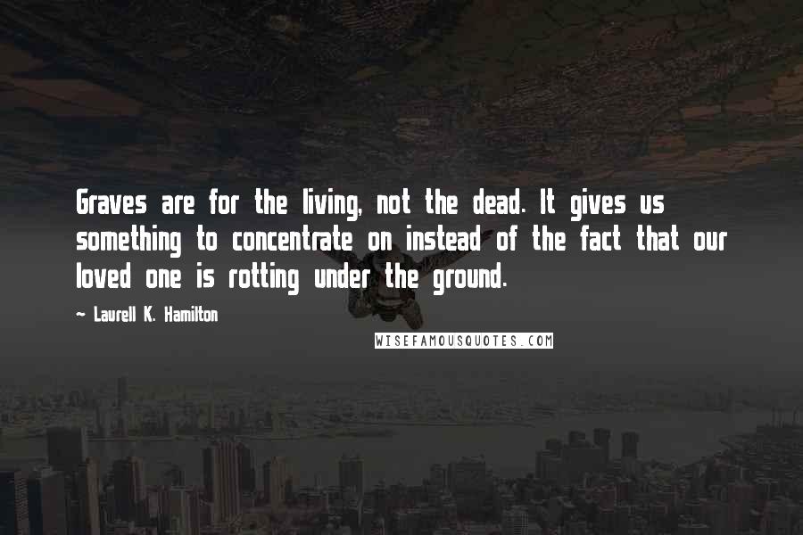 Laurell K. Hamilton Quotes: Graves are for the living, not the dead. It gives us something to concentrate on instead of the fact that our loved one is rotting under the ground.