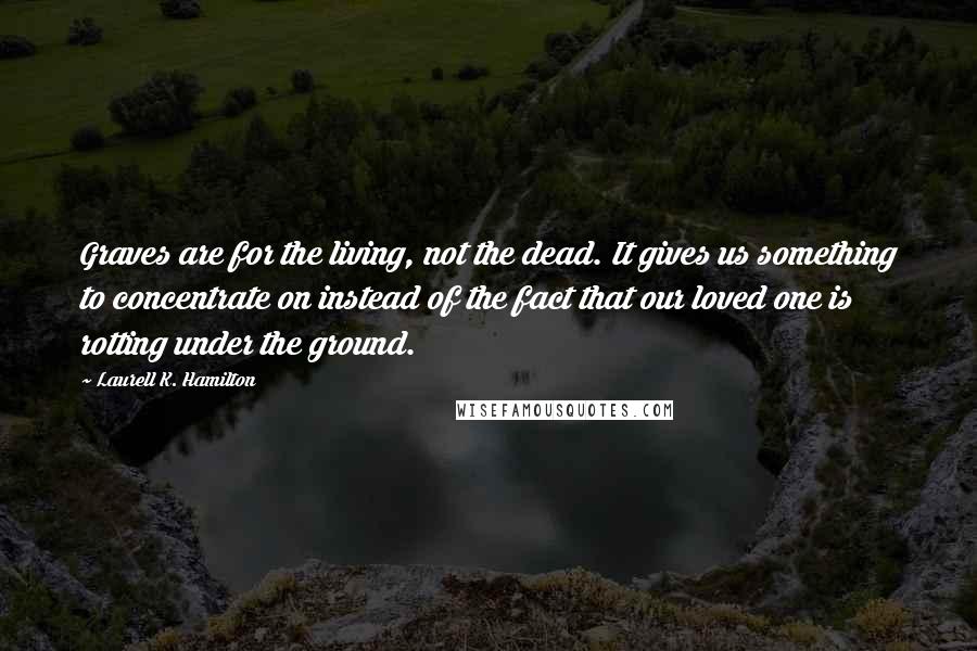 Laurell K. Hamilton Quotes: Graves are for the living, not the dead. It gives us something to concentrate on instead of the fact that our loved one is rotting under the ground.