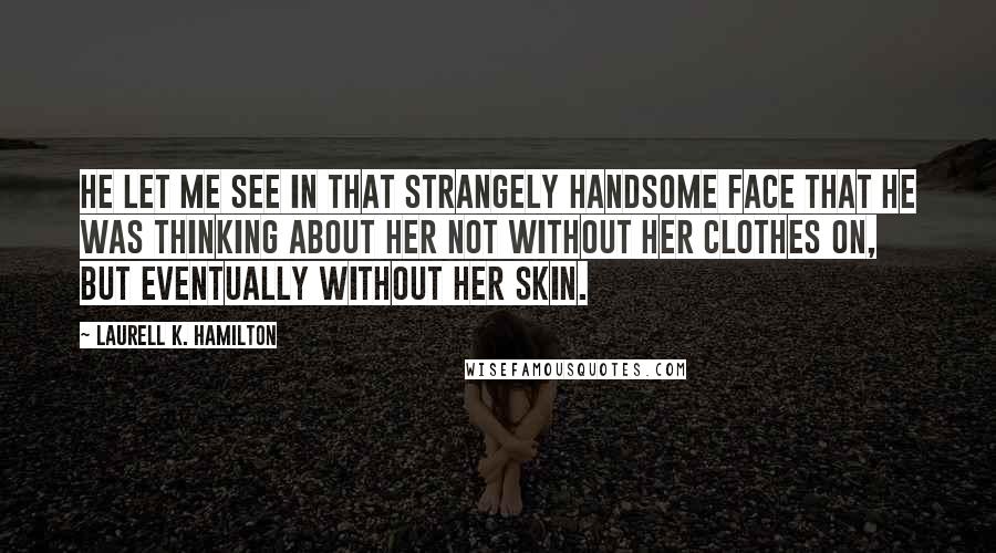 Laurell K. Hamilton Quotes: He let me see in that strangely handsome face that he was thinking about her not without her clothes on, but eventually without her skin.