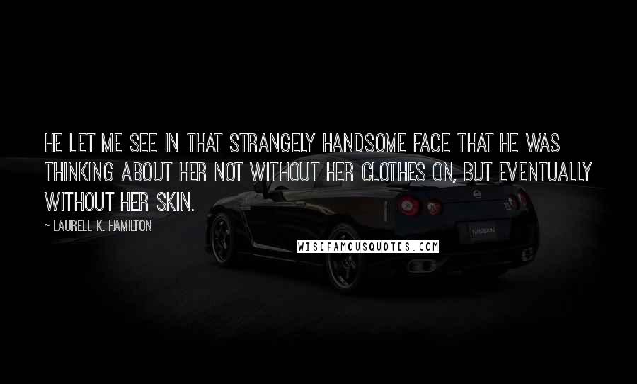 Laurell K. Hamilton Quotes: He let me see in that strangely handsome face that he was thinking about her not without her clothes on, but eventually without her skin.