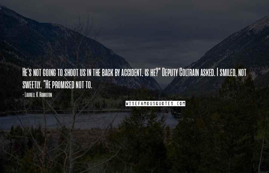 Laurell K. Hamilton Quotes: He's not going to shoot us in the back by accident, is he?" Deputy Coltrain asked. I smiled, not sweetly. "He promised not to.