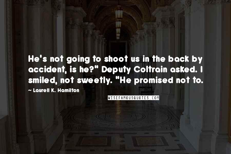 Laurell K. Hamilton Quotes: He's not going to shoot us in the back by accident, is he?" Deputy Coltrain asked. I smiled, not sweetly. "He promised not to.