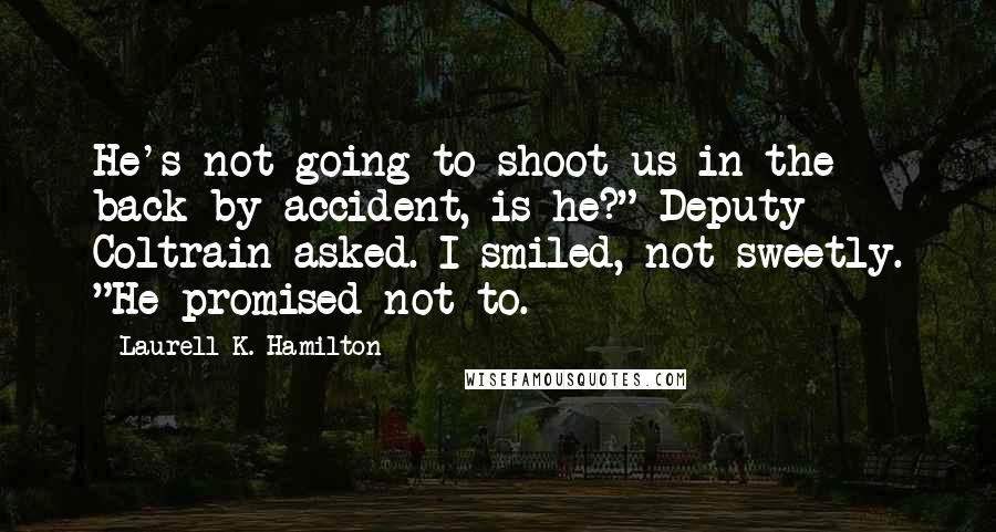 Laurell K. Hamilton Quotes: He's not going to shoot us in the back by accident, is he?" Deputy Coltrain asked. I smiled, not sweetly. "He promised not to.