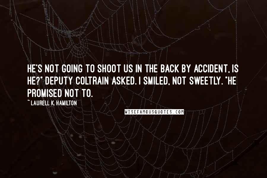 Laurell K. Hamilton Quotes: He's not going to shoot us in the back by accident, is he?" Deputy Coltrain asked. I smiled, not sweetly. "He promised not to.