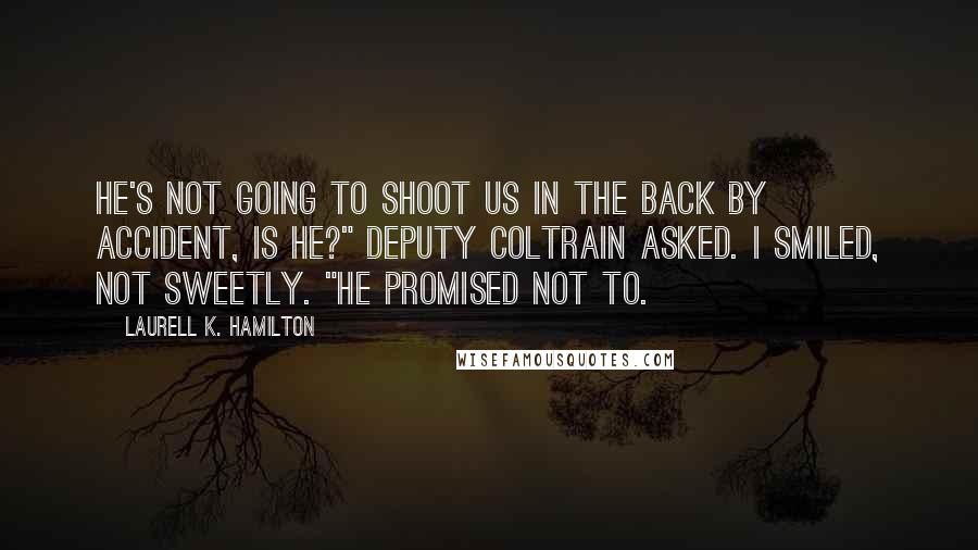 Laurell K. Hamilton Quotes: He's not going to shoot us in the back by accident, is he?" Deputy Coltrain asked. I smiled, not sweetly. "He promised not to.