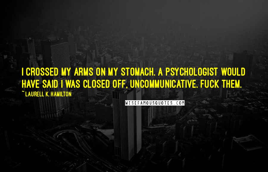 Laurell K. Hamilton Quotes: I crossed my arms on my stomach. A psychologist would have said I was closed off, uncommunicative. Fuck them.
